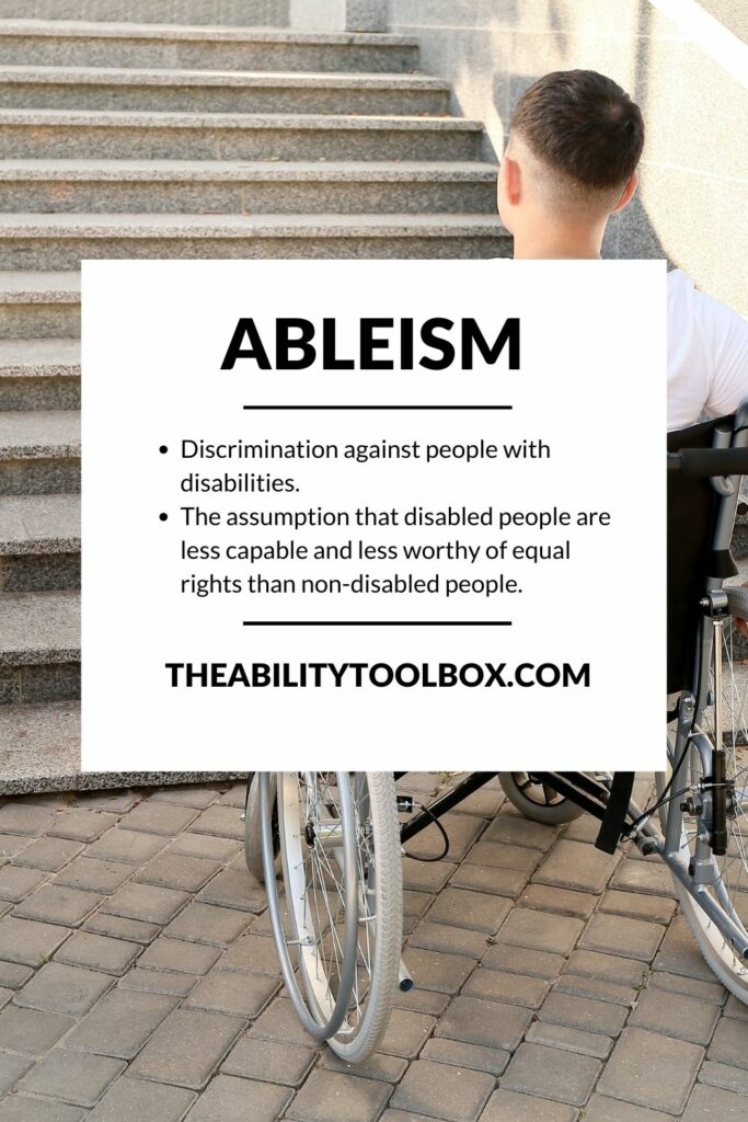 Ableism: Discrimination against people with disabilities. 
The assumption that disabled people are less capable and less worthy of equal rights than non-disabled people.